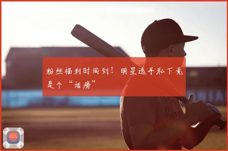 粉丝福利时间到！明星选手私下竟是个“话痨”