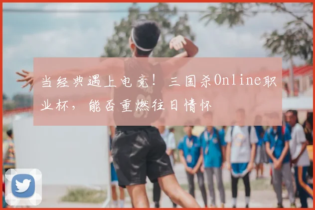 当经典遇上电竞！三国杀Online职业杯，能否重燃往日情怀