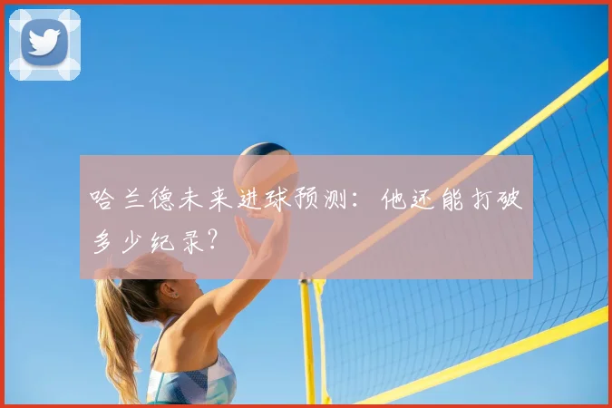 哈兰德未来进球预测：他还能打破多少纪录？