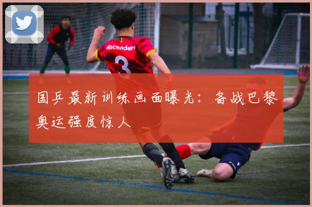 国乒最新训练画面曝光:备战巴黎奥运强度惊人