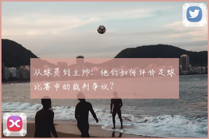 从球员到主帅：他们如何评价足球比赛中的裁判争议？