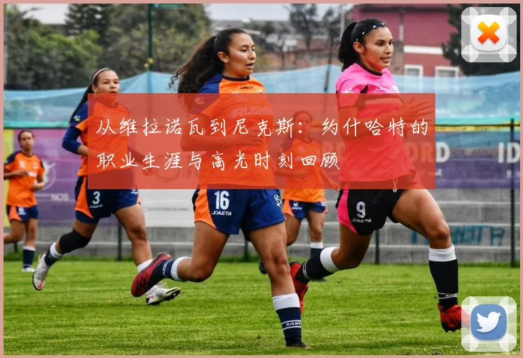 从维拉诺瓦到尼克斯：约什哈特的职业生涯与高光时刻回顾