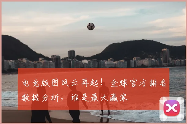 电竞版图风云再起!全球官方排名数据分析,谁是最大赢家