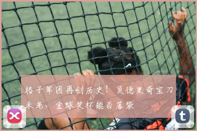 格子军团再创历史!莫德里奇宝刀未老,金球奖杯能否落袋