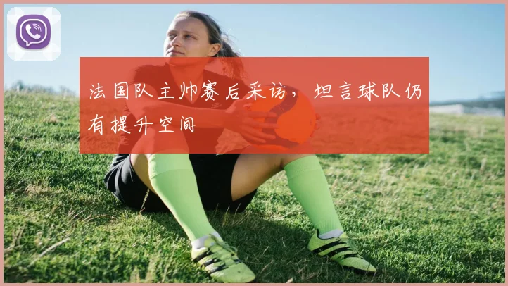 法国队主帅赛后采访,坦言球队仍有提升空间