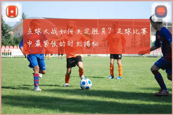 点球大战如何决定胜负?足球比赛中最紧张的时刻揭秘