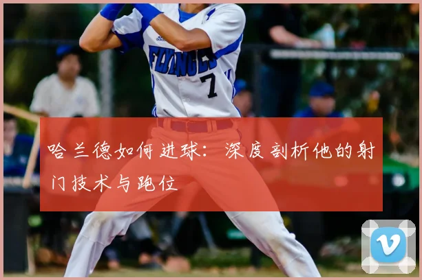 哈兰德如何进球：深度剖析他的射门技术与跑位
