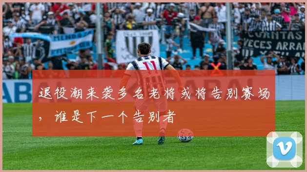 退役潮来袭多名老将或将告别赛场，谁是下一个告别者