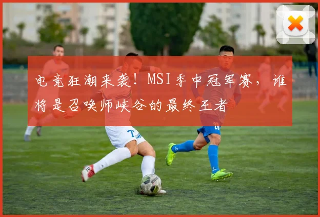 电竞狂潮来袭!MSI季中冠军赛,谁将是召唤师峡谷的最终王者