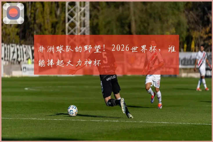 非洲球队的野望!2026世界杯,谁能捧起大力神杯