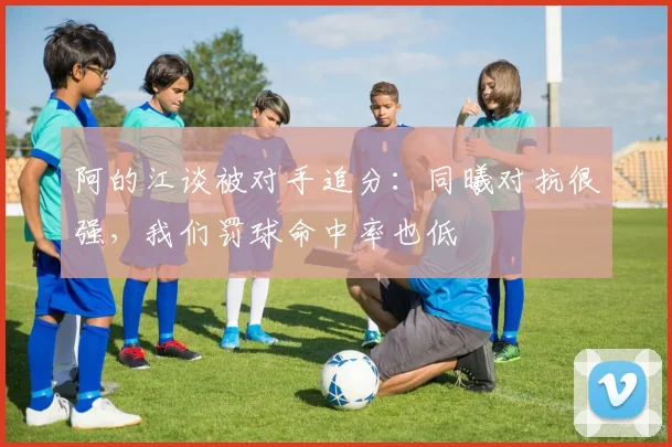 阿的江谈被对手追分：同曦对抗很强，我们罚球命中率也低