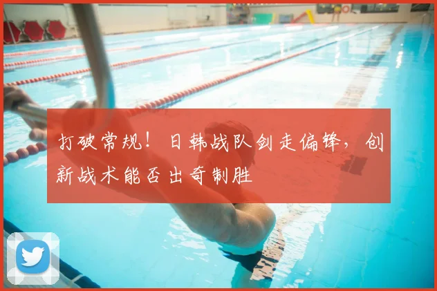 打破常规!日韩战队剑走偏锋,创新战术能否出奇制胜