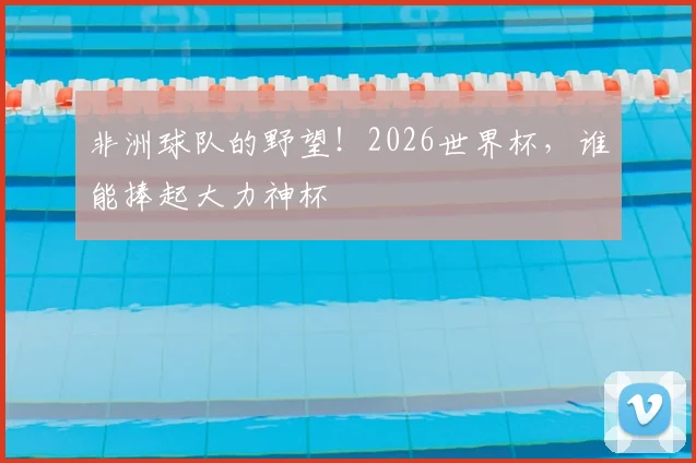 非洲球队的野望!2026世界杯,谁能捧起大力神杯