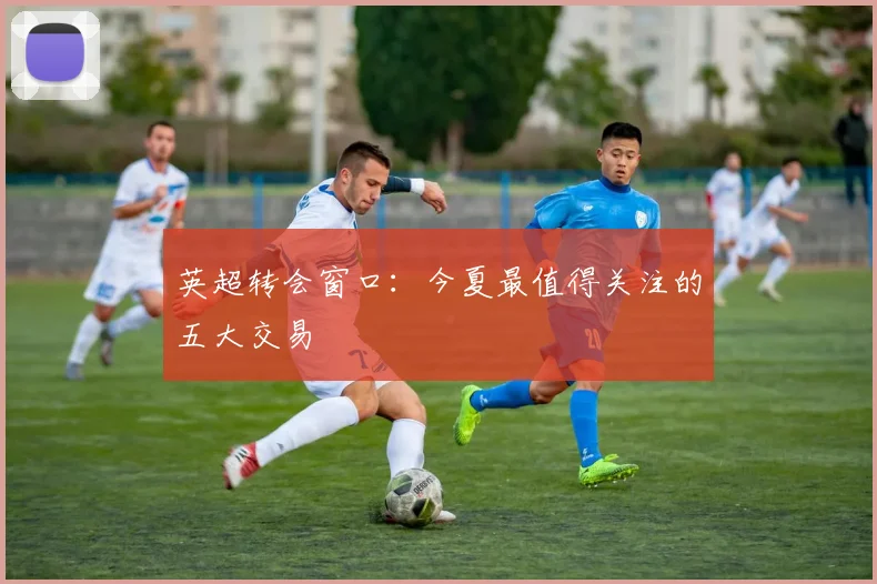 英超转会窗口:今夏最值得关注的五大交易