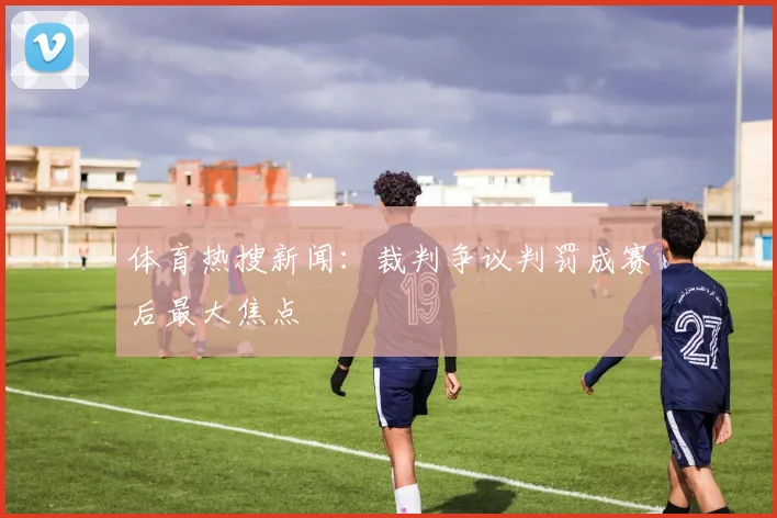 体育热搜新闻:裁判争议判罚成赛后最大焦点