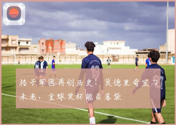 格子军团再创历史！莫德里奇宝刀未老，金球奖杯能否落袋