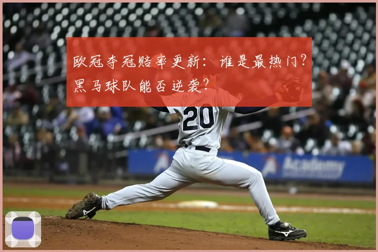 欧冠夺冠赔率更新:谁是最热门?黑马球队能否逆袭?