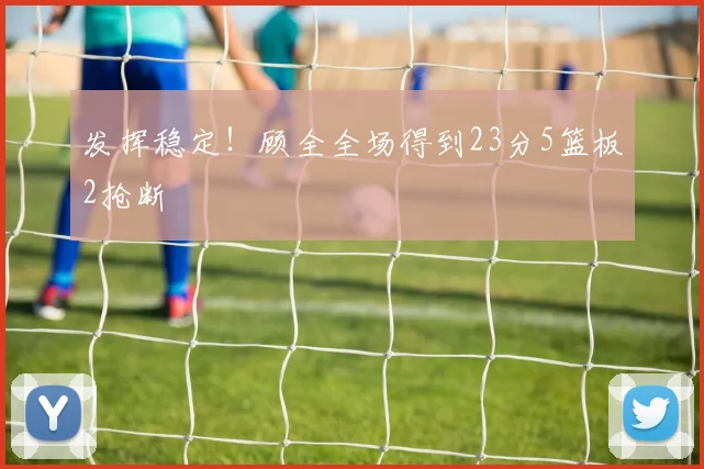 发挥稳定！顾全全场得到23分5篮板2抢断