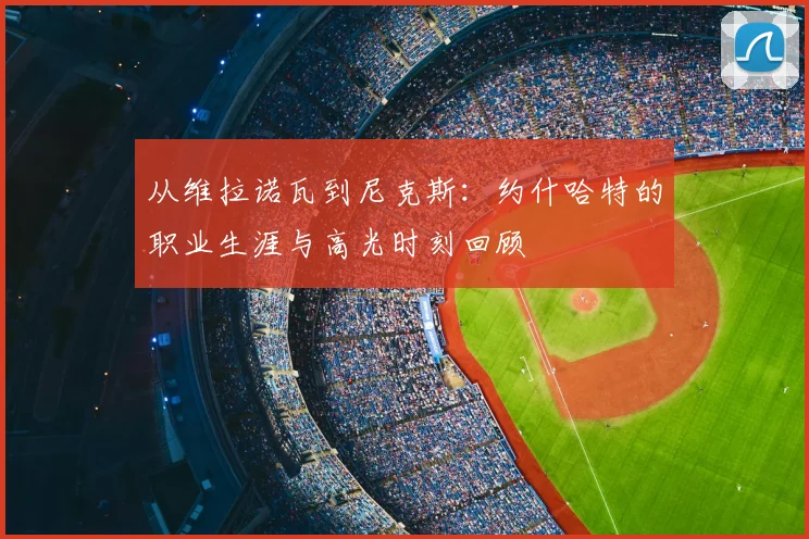 从维拉诺瓦到尼克斯:约什哈特的职业生涯与高光时刻回顾