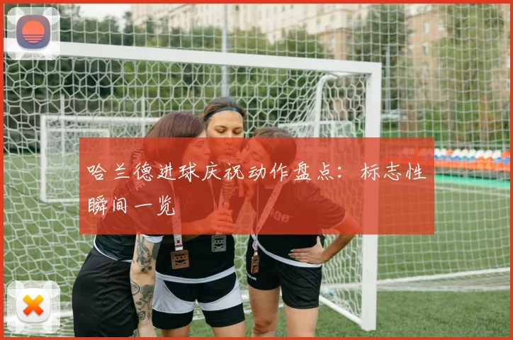哈兰德进球庆祝动作盘点：标志性瞬间一览