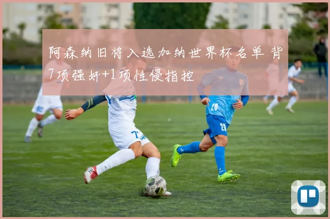 阿森纳旧将入选加纳世界杯名单 背7项强奸+1项性侵指控