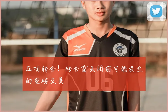 压哨转会!转会窗关闭前可能发生的重磅交易