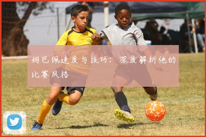 姆巴佩速度与技巧:深度解析他的比赛风格