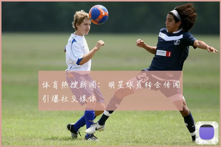 体育热搜新闻:明星球员转会传闻引爆社交媒体