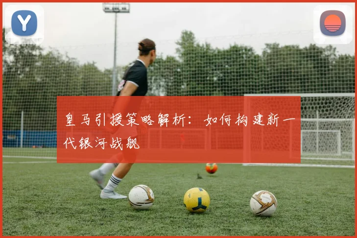 皇马引援策略解析:如何构建新一代银河战舰