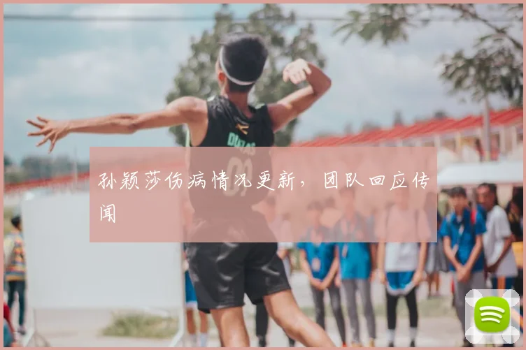 孙颖莎伤病情况更新，团队回应传闻
