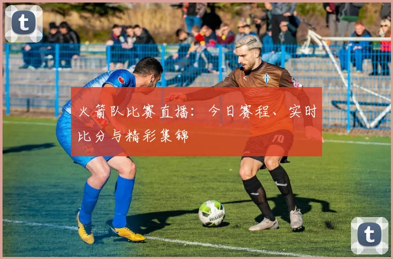 火箭队比赛直播:今日赛程、实时比分与精彩集锦