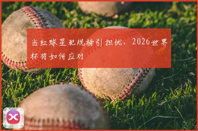 当红球星犯规榜引担忧,2026世界杯将如何应对