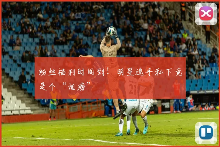 粉丝福利时间到!明星选手私下竟是个“话痨”