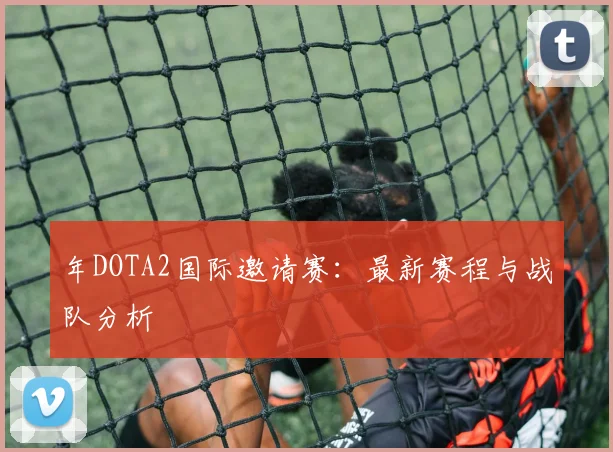 年DOTA2国际邀请赛:最新赛程与战队分析