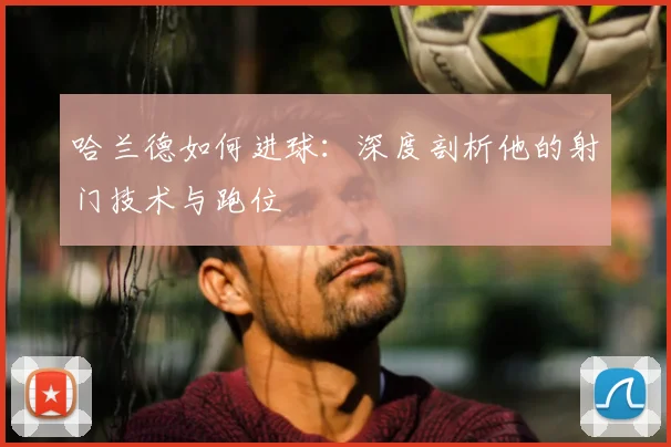 哈兰德如何进球：深度剖析他的射门技术与跑位
