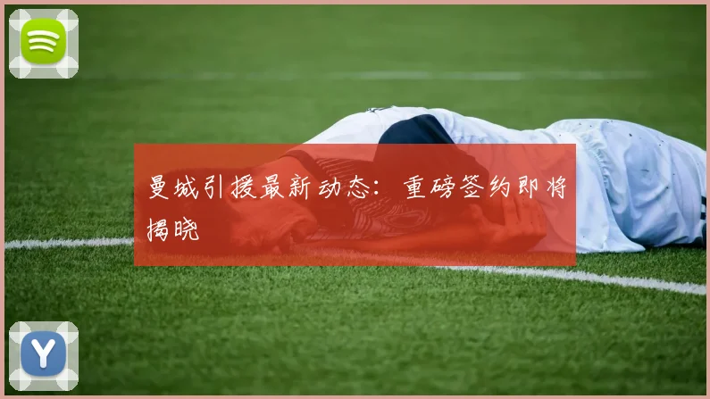 曼城引援最新动态:重磅签约即将揭晓
