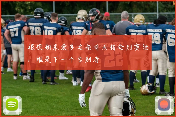 退役潮来袭多名老将或将告别赛场，谁是下一个告别者