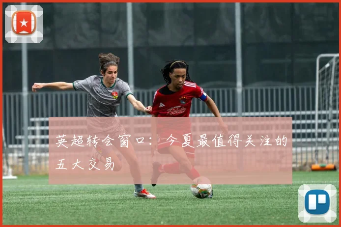英超转会窗口:今夏最值得关注的五大交易